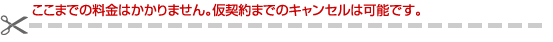 ここまでの料金はかかりません。仮契約までのキャンセルは可能です。